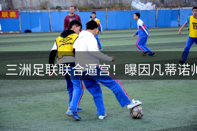 三洲足联联合逼宫！曝因凡蒂诺帅位告急 或将触发足坛新赛事地震