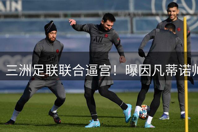 三洲足联联合逼宫！曝因凡蒂诺帅位告急 或将触发足坛新赛事地震