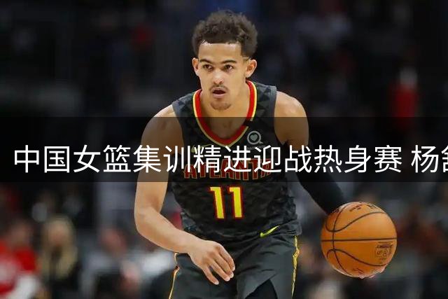 中国女篮集训精进迎战热身赛 杨舒予陈明伶归队备战