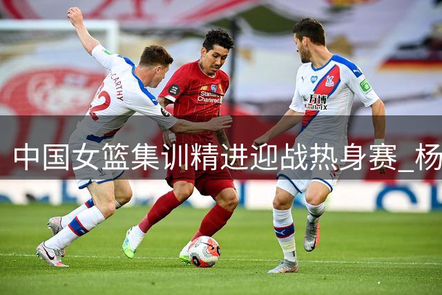 中国女篮集训精进迎战热身赛 杨舒予陈明伶归队备战