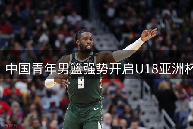 中国青年男篮强势开启U18亚洲杯征程