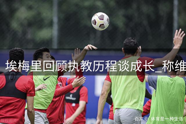 埃梅里回顾执教历程谈成长 称维拉仍将追求更高目标