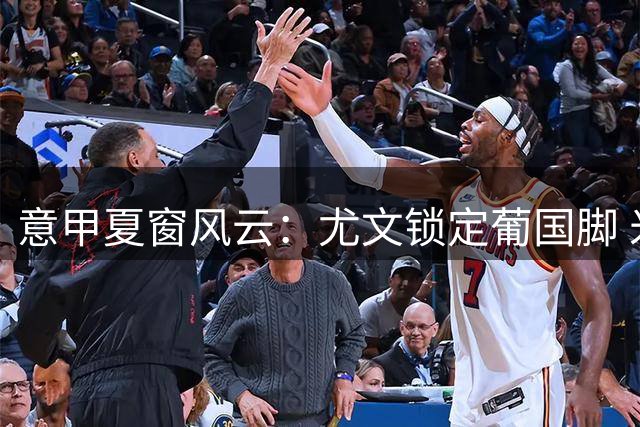 意甲夏窗风云：尤文锁定葡国脚 米兰清洗中场腾薪资