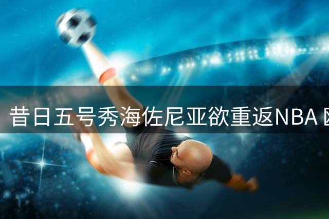 昔日五号秀海佐尼亚欲重返NBA 欧洲MVP能否完成自我救赎？