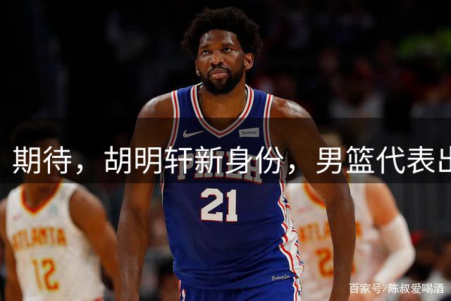 期待，胡明轩新身份，男篮代表出席亚运动员会，队长袖标稳了！