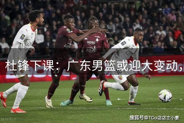 杜锋下课：广东男篮或迎大变动，5将可能命运改写