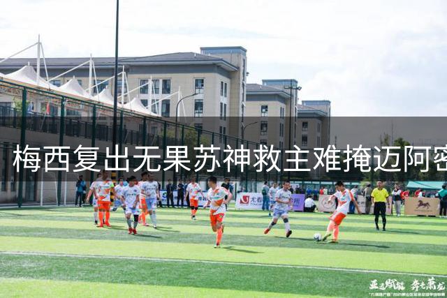 梅西复出无果苏神救主难掩迈阿密平局遗憾