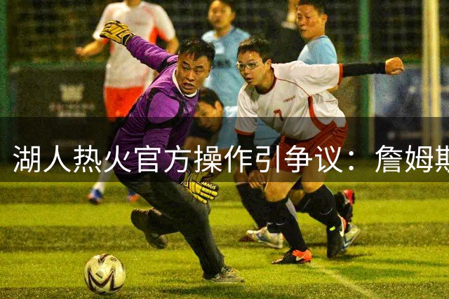 湖人热火官方操作引争议：詹姆斯两度遭球队历史回顾"除名