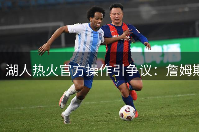 湖人热火官方操作引争议：詹姆斯两度遭球队历史回顾"除名