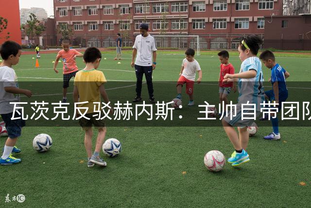 瓦茨克反驳赫内斯：主帅自带团队属正常操作