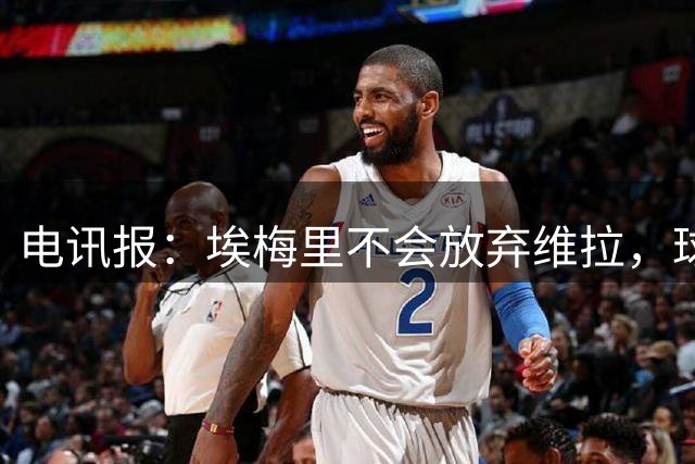 电讯报：埃梅里不会放弃维拉，球队大换血他从没想过一走了之