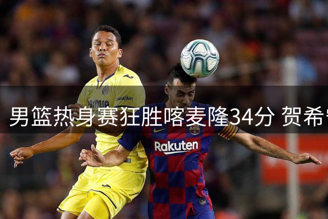 男篮热身赛狂胜喀麦隆34分 贺希宁庞峥麟联手轰30分惊艳全场
