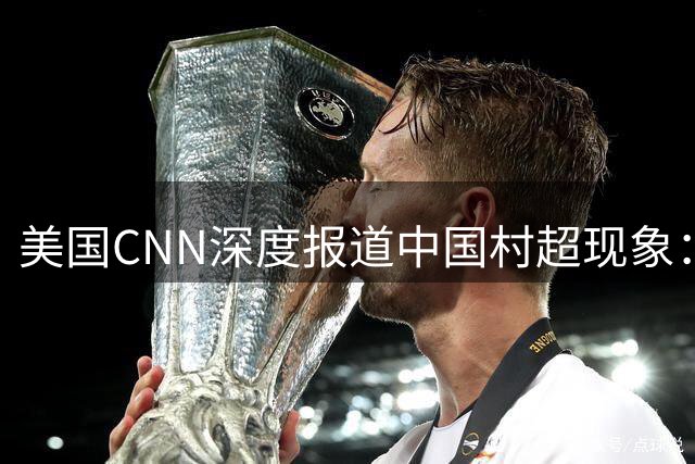 美国CNN深度报道中国"村超"现象：草根足球如何点燃全民热情