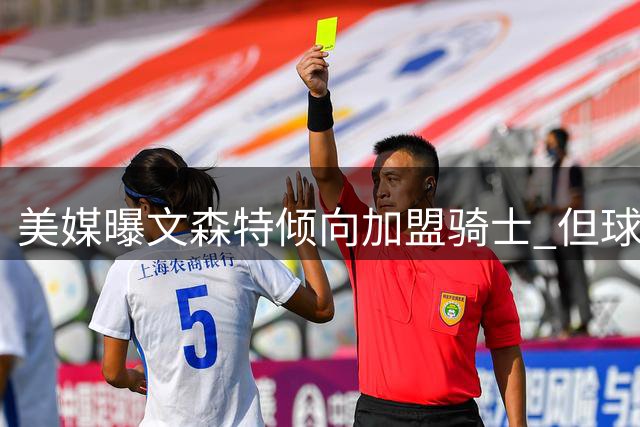 美媒曝文森特倾向加盟骑士 但球队签约可能性不高