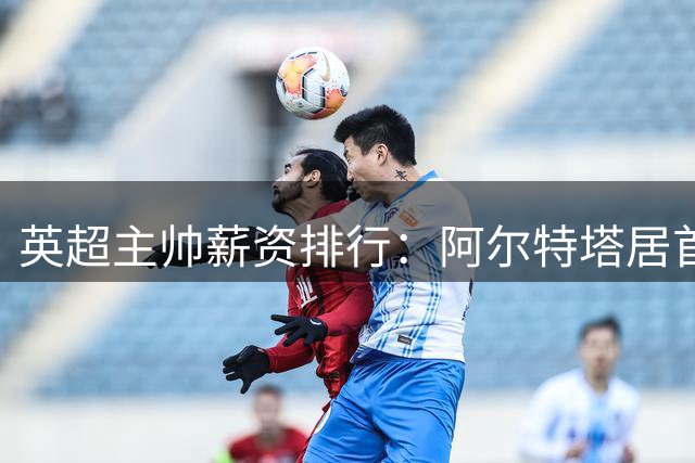 英超主帅薪资排行：阿尔特塔居首 豪门新帅薪资暗藏玄机