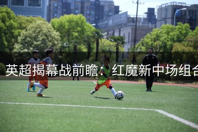 英超揭幕战前瞻：红魔新中场组合亮相 升班马引援大考