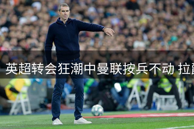 英超转会狂潮中曼联按兵不动 拉爵引援评估耗时超预期