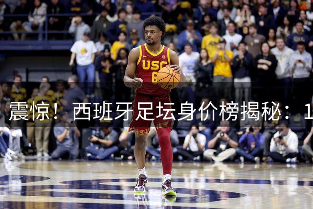 震惊！西班牙足坛身价榜揭秘：19岁天才登顶 巴萨军团霸占半壁江山