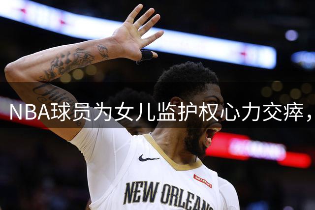 NBA球员为女儿监护权心力交瘁，包机探女后决定退役