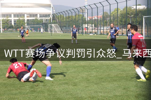 WTT赛场争议判罚引众怒 马来西亚裁判荒唐掏牌毁掉国乒小将胜利